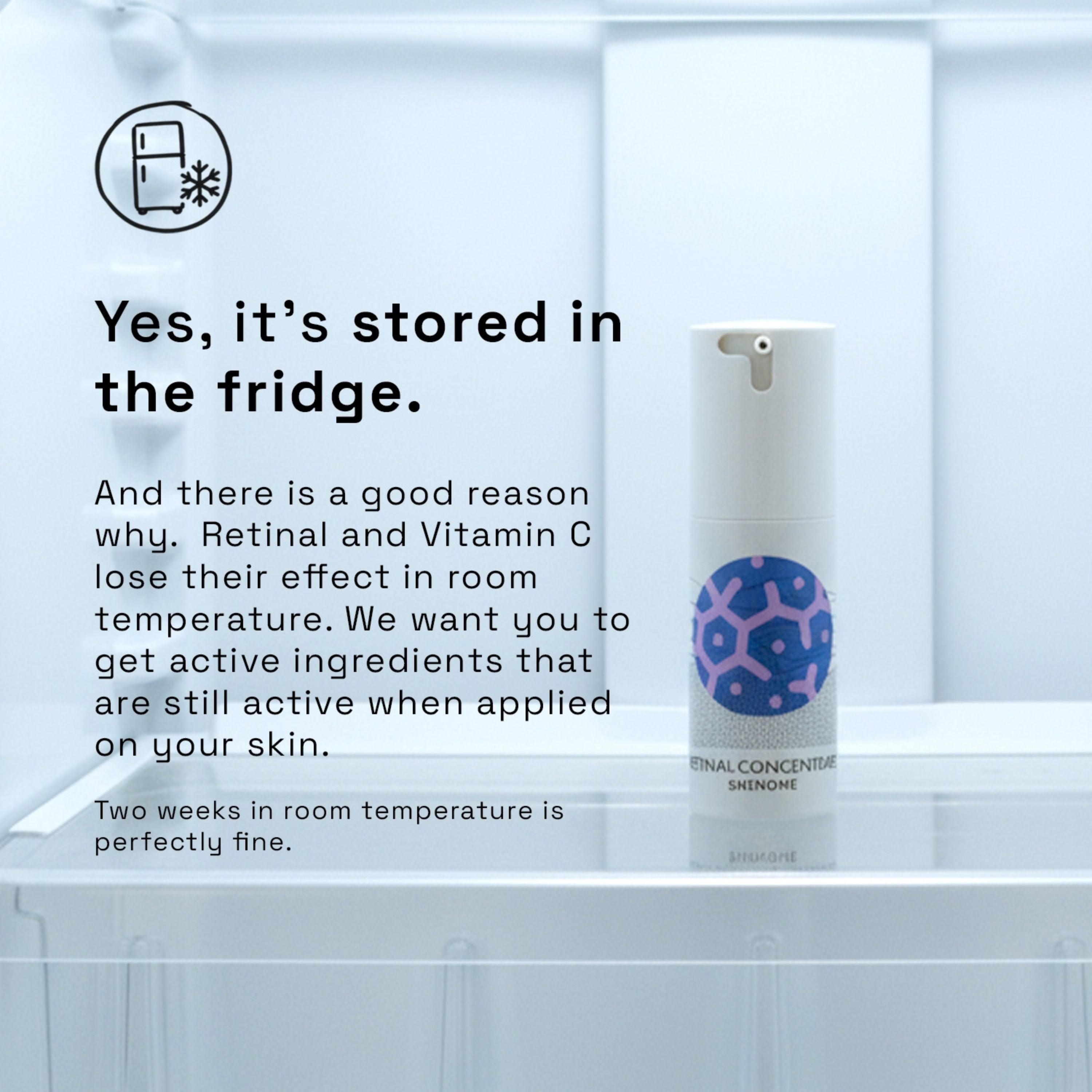 Picture of product in the fridge. Yes it's stored in the fridge. And there is a good reason why. Retinal and Vitamin C lose their effect in room temperature. We want you to get actie ingredients that are still active when applied to your skin. Two weeks in room temperature is perfectly fine.